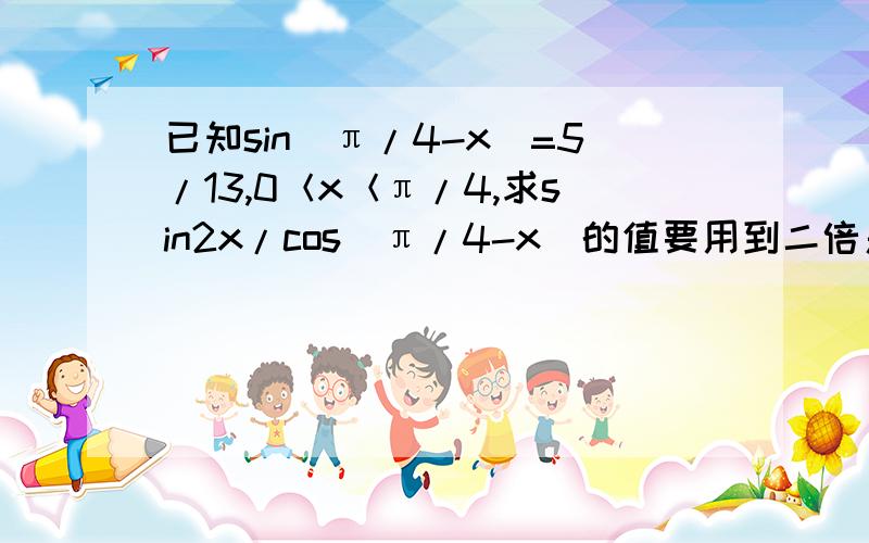 已知sin(π/4-x)=5/13,0＜x＜π/4,求sin2x/cos(π/4-x)的值要用到二倍角公式..还不熟练TAT