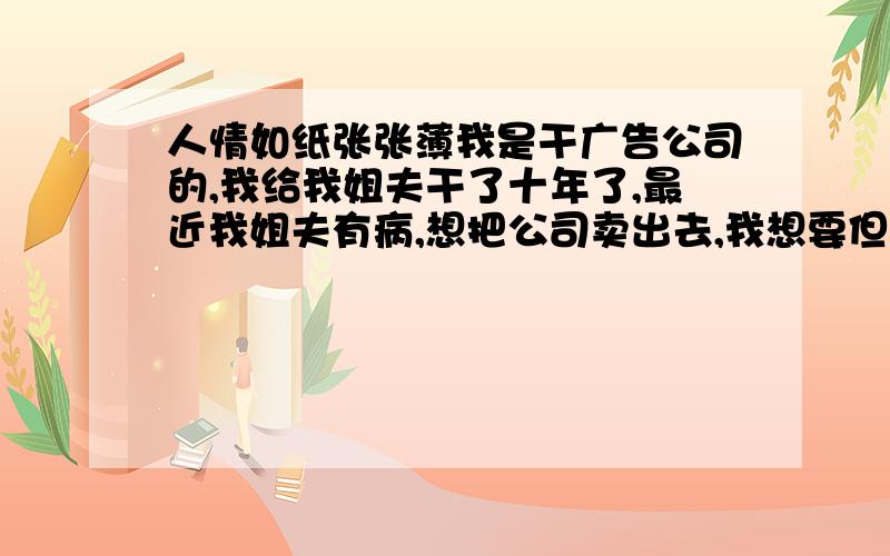 人情如纸张张薄我是干广告公司的,我给我姐夫干了十年了,最近我姐夫有病,想把公司卖出去,我想要但它不想卖给我,想买给和他斤斤计较的哥哥,怎么说我是给他一起创业的元老,