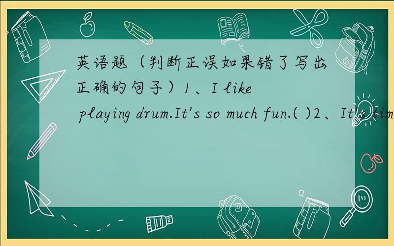 英语题（判断正误如果错了写出正确的句子）1、I like playing drum.It's so much fun.( )2、It's time for breakfast.( )3、Peter wants to play the basketball.( )