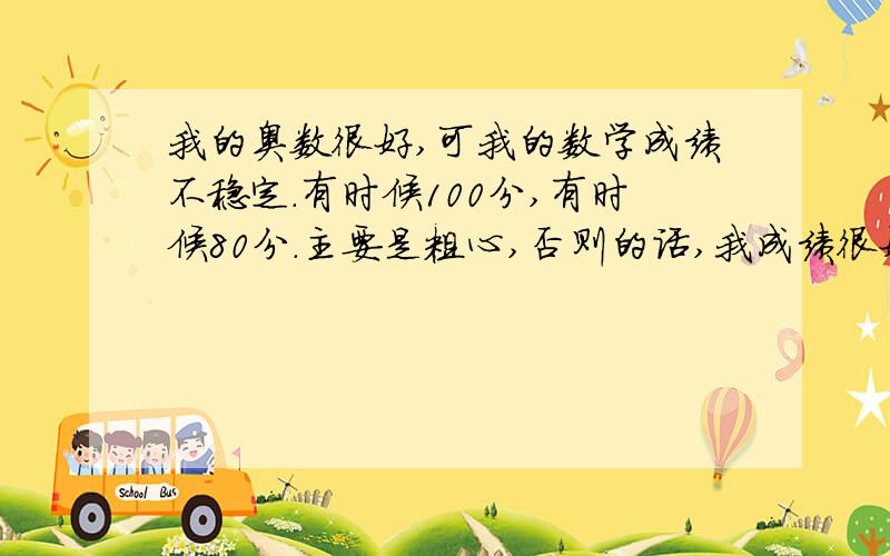 我的奥数很好,可我的数学成绩不稳定.有时候100分,有时候80分.主要是粗心,否则的话,我成绩很好.哪位高人教我把分数稳定到95分——100分内.