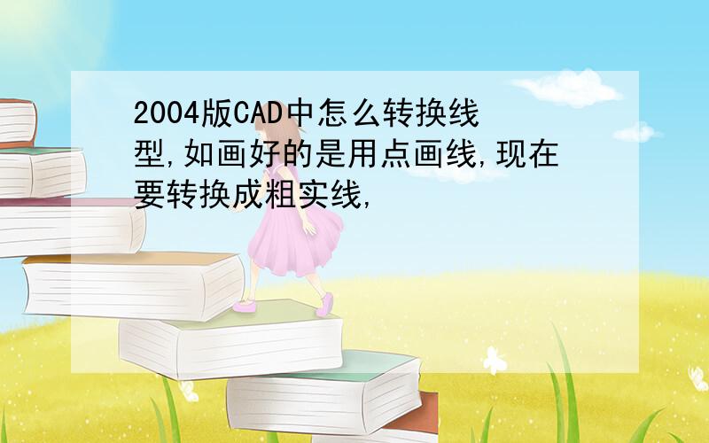 2004版CAD中怎么转换线型,如画好的是用点画线,现在要转换成粗实线,