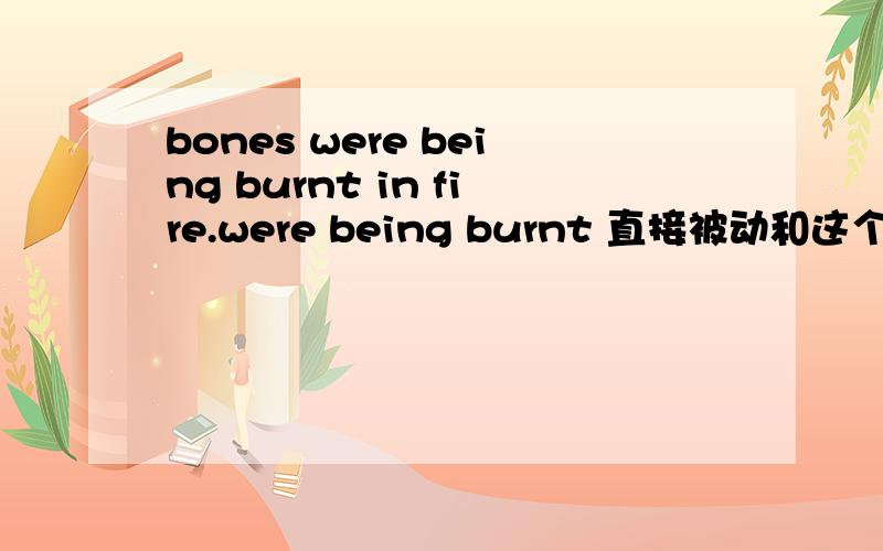 bones were being burnt in fire.were being burnt 直接被动和这个进行被动有什么区别啊