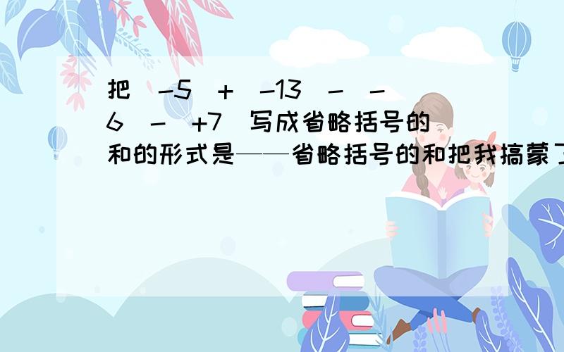 把（-5）+（-13）-（-6）-（+7）写成省略括号的和的形式是——省略括号的和把我搞蒙了