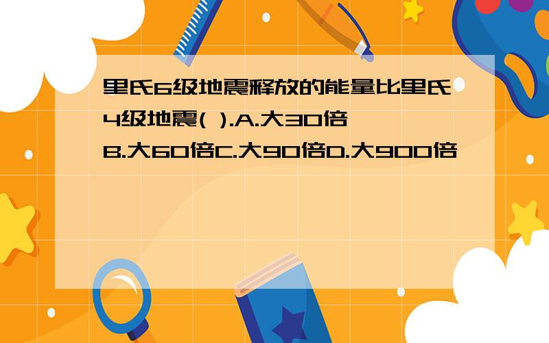 里氏6级地震释放的能量比里氏4级地震( ).A.大30倍B.大60倍C.大90倍D.大900倍