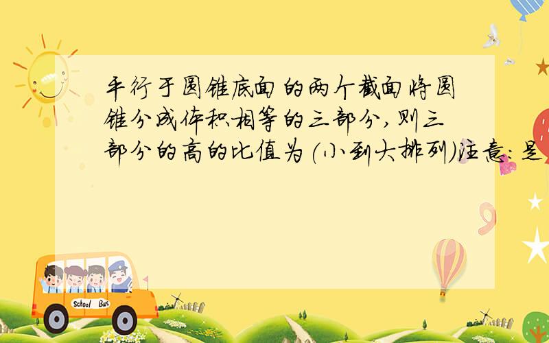 平行于圆锥底面的两个截面将圆锥分成体积相等的三部分,则三部分的高的比值为(小到大排列）注意：是圆锥被分成了体积相等的三部分!