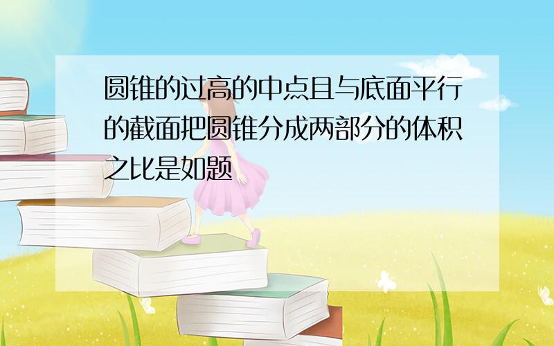 圆锥的过高的中点且与底面平行的截面把圆锥分成两部分的体积之比是如题