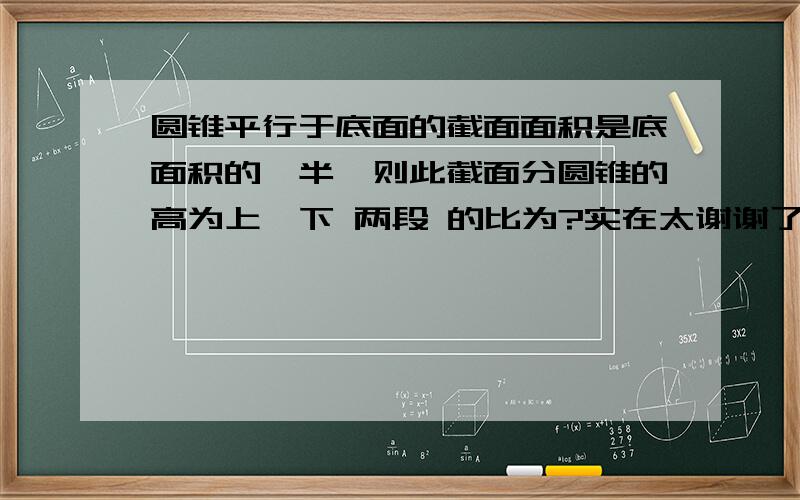 圆锥平行于底面的截面面积是底面积的一半,则此截面分圆锥的高为上、下 两段 的比为?实在太谢谢了 快没了