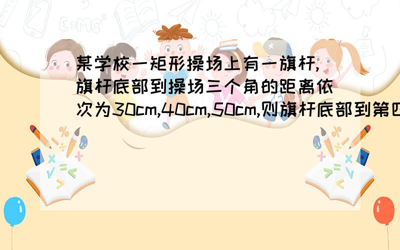 某学校一矩形操场上有一旗杆,旗杆底部到操场三个角的距离依次为30cm,40cm,50cm,则旗杆底部到第四个角的距离为————.