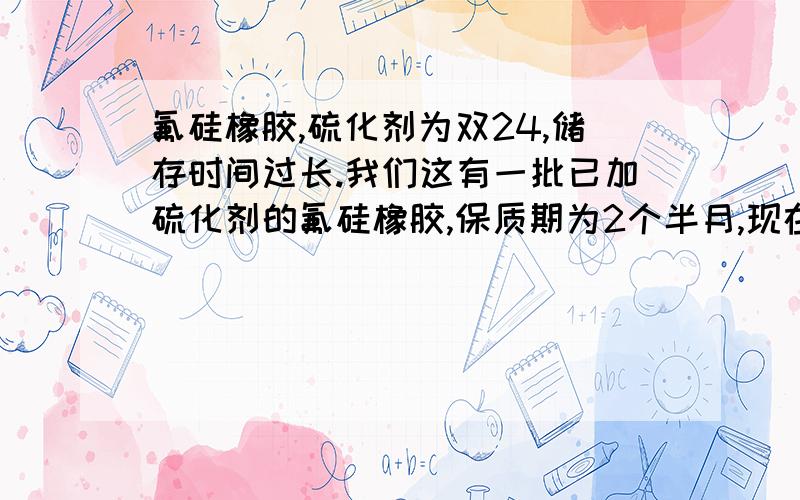 氟硅橡胶,硫化剂为双24,储存时间过长.我们这有一批已加硫化剂的氟硅橡胶,保质期为2个半月,现在已经过期了,橡胶表面喷霜很严重,而且经过一段硫化之后没有任何反应,由于这批料价钱比较