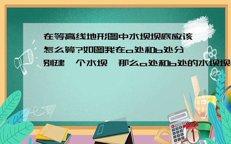 在等高线地形图中水坝坝底应该怎么算?如图我在a处和b处分别建一个水坝,那么a处和b处的水坝坝底在等高线地形图中水坝坝底应该怎么算? 如图我在a处和b处分别建一个水坝,那么a处和b处的水