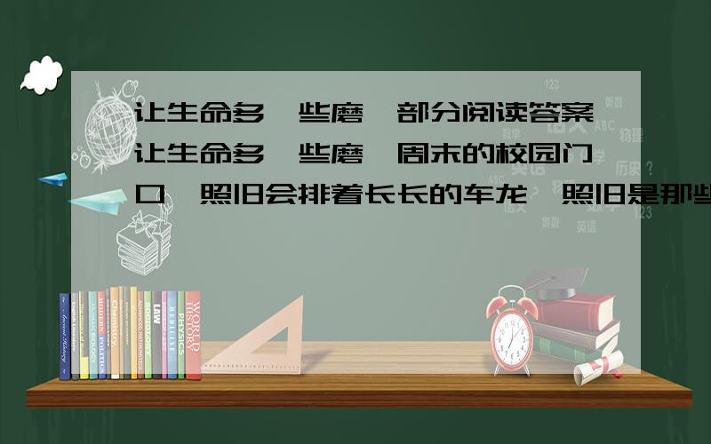 让生命多一些磨砺部分阅读答案让生命多一些磨砺周末的校园门口,照旧会排着长长的车龙,照旧是那些衣着光鲜的家长们在翘首等待,等待那些归心似箭的孩子们.这些孩子往往高出父母半头,