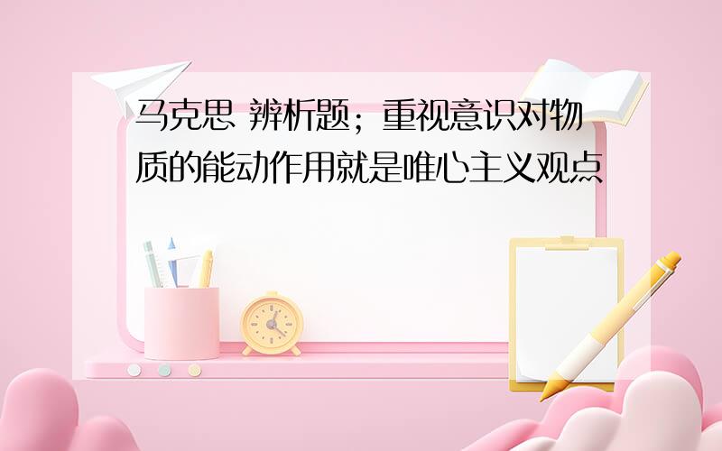 马克思 辨析题；重视意识对物质的能动作用就是唯心主义观点