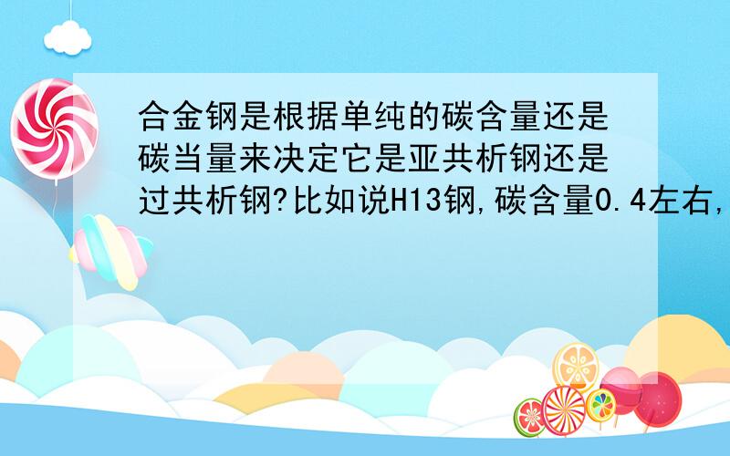 合金钢是根据单纯的碳含量还是碳当量来决定它是亚共析钢还是过共析钢?比如说H13钢,碳含量0.4左右,而碳当量则是一点几,那它是什么钢?