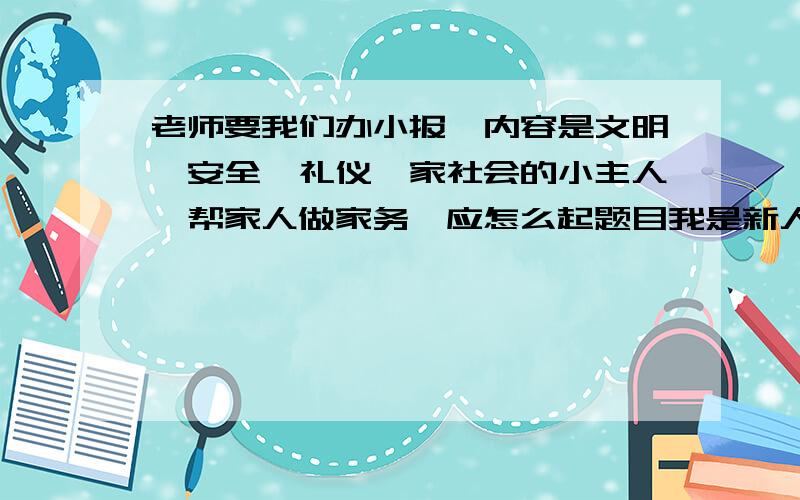 老师要我们办小报,内容是文明,安全,礼仪,家社会的小主人,帮家人做家务,应怎么起题目我是新人,只有这些财富值,愿好人一生平安