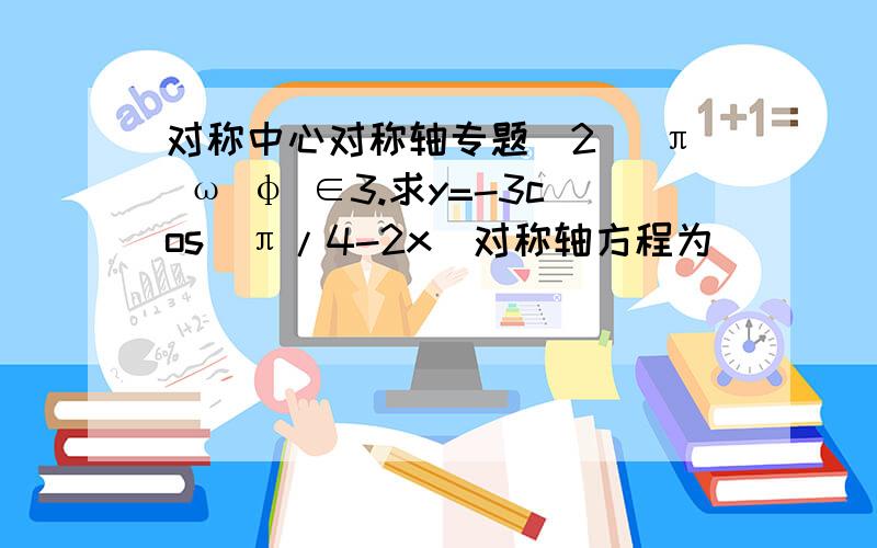 对称中心对称轴专题（2） π ω φ ∈3.求y=-3cos(π/4-2x)对称轴方程为_________,对称中心为_________.4.函数y=-3sin(2x+π/3)的图像A.关于原点对称 B.关于y轴对称 C.关于（-π/6,0）对称 D.关于x=π/6对称