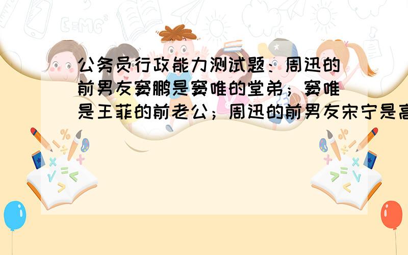 公务员行政能力测试题：周迅的前男友窦鹏是窦唯的堂弟；窦唯是王菲的前老公；周迅的前男友宋宁是高原的表弟；高原是窦唯的前任老婆；窦唯是王菲的前老公；周迅的前男友李亚鹏是王