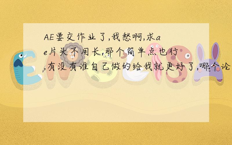 AE要交作业了,我愁啊,求ae片头不用长,那个简单点也行,有没有谁自己做的给我就更好了,哪个论坛啊,哪个,能不能给个具体点的啊