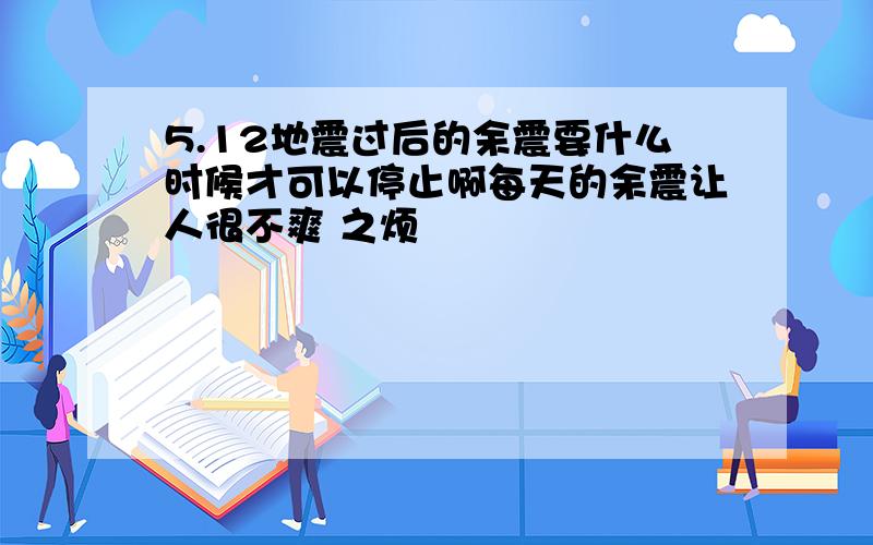 5.12地震过后的余震要什么时候才可以停止啊每天的余震让人很不爽 之烦