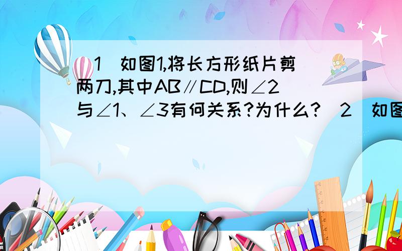 （1）如图1,将长方形纸片剪两刀,其中AB∥CD,则∠2与∠1、∠3有何关系?为什么?（2）如图2,将长方形（1）如图1，将长方形纸片剪两刀，其中AB∥CD，则∠2与∠1、∠3有何关系？为什么？（2）如