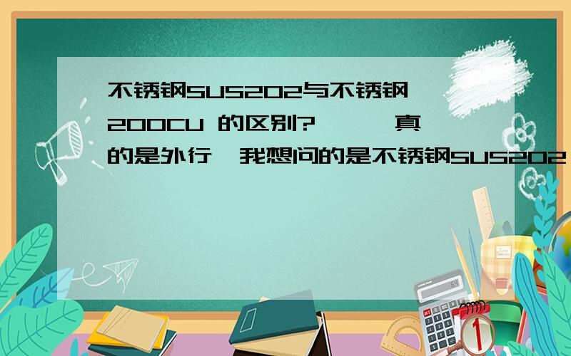 不锈钢SUS202与不锈钢 200CU 的区别?嘻嘻,真的是外行,我想问的是不锈钢SUS202 是不是 和不锈钢 200CU 是同一种不锈钢?如果不是的话,那这两种钢分别用在什么场合里面的?