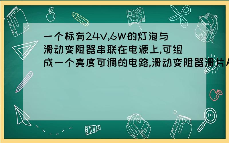 一个标有24V,6W的灯泡与滑动变阻器串联在电源上,可组成一个亮度可调的电路,滑动变阻器滑片从一段滑到另一端时,灯泡的功率在1.5w到6w之间变化,电源电压为?滑动变阻器的最大阻值为?为什么