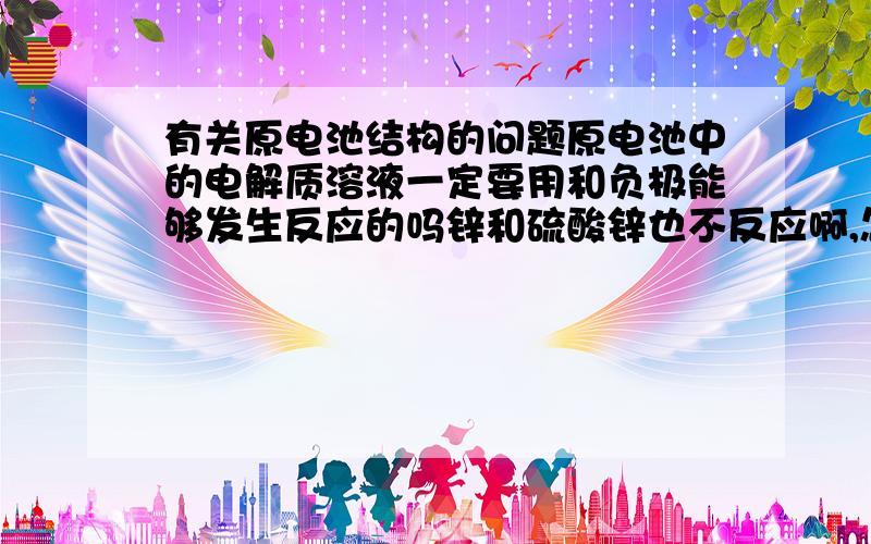 有关原电池结构的问题原电池中的电解质溶液一定要用和负极能够发生反应的吗锌和硫酸锌也不反应啊,怎么可以用?