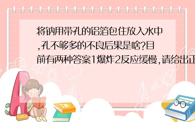 将钠用带孔的铝箔包住放入水中,孔不够多的不良后果是啥?目前有两种答案1爆炸2反应缓慢,请给出正确的答案,并说明理由.