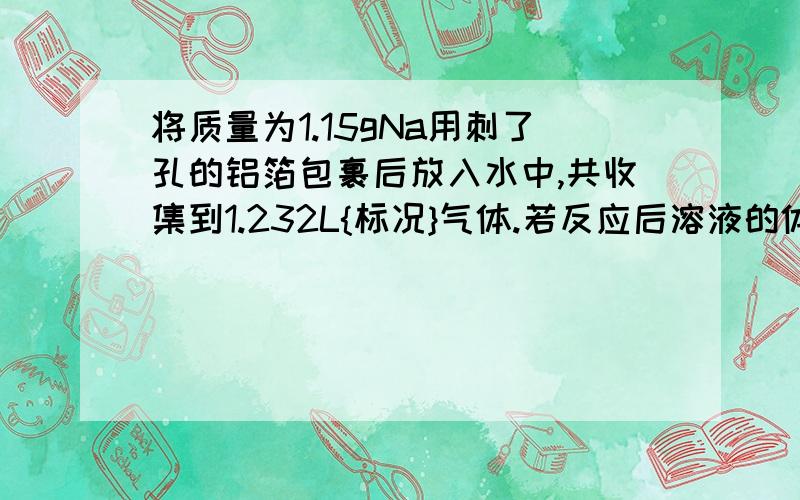 将质量为1.15gNa用刺了孔的铝箔包裹后放入水中,共收集到1.232L{标况}气体.若反应后溶液的体积为100ml,则溶液中NaOH的物质的量浓度为多少?