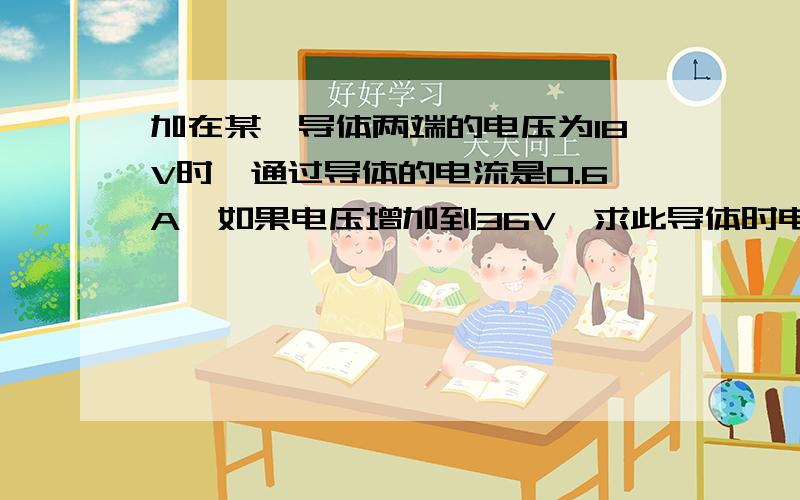 加在某一导体两端的电压为18V时,通过导体的电流是0.6A,如果电压增加到36V,求此导体时电阻