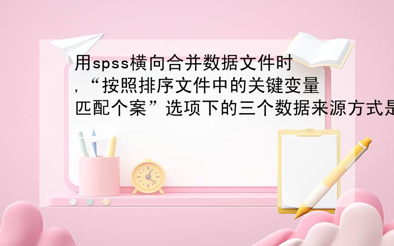 用spss横向合并数据文件时,“按照排序文件中的关键变量匹配个案”选项下的三个数据来源方式是什么意思啊尤其是后两个