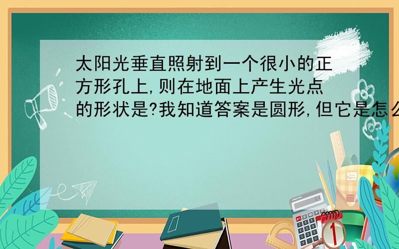 太阳光垂直照射到一个很小的正方形孔上,则在地面上产生光点的形状是?我知道答案是圆形,但它是怎么形成的我不知道,为什么是圆的而不是方的?请将详细点儿.