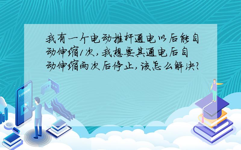 我有一个电动推杆通电以后能自动伸缩1次,我想要其通电后自动伸缩两次后停止,该怎么解决?