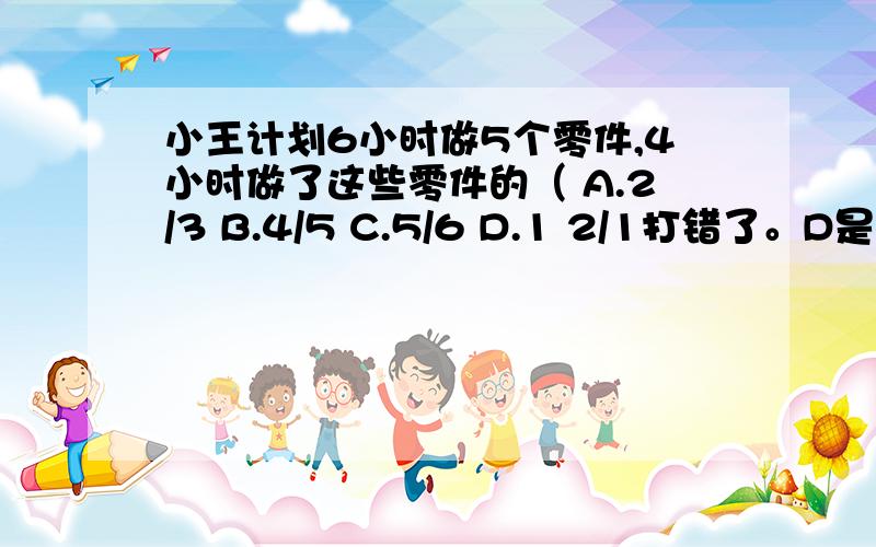 小王计划6小时做5个零件,4小时做了这些零件的（ A.2/3 B.4/5 C.5/6 D.1 2/1打错了。D是1有2分之1