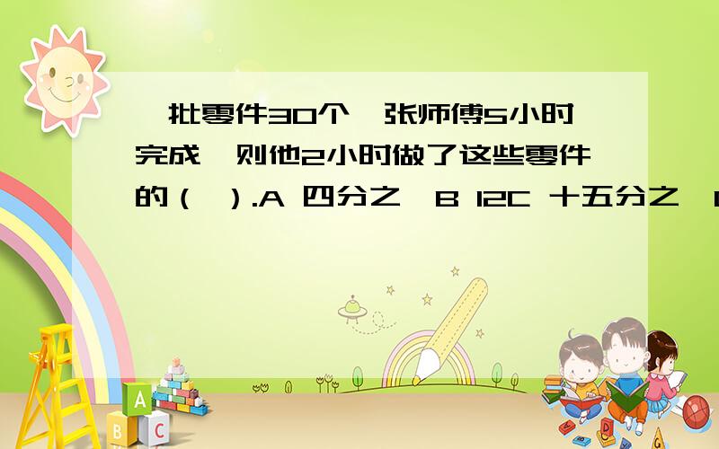 一批零件30个,张师傅5小时完成,则他2小时做了这些零件的（ ）.A 四分之一B 12C 十五分之一D 三分之一但还是请各位高人写出解题步骤与思路.（要算式）