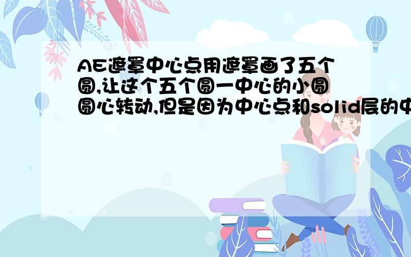 AE遮罩中心点用遮罩画了五个圆,让这个五个圆一中心的小圆圆心转动,但是因为中心点和solid层的中心点不在一起,所以小圆本身也在动,应该怎么解决?