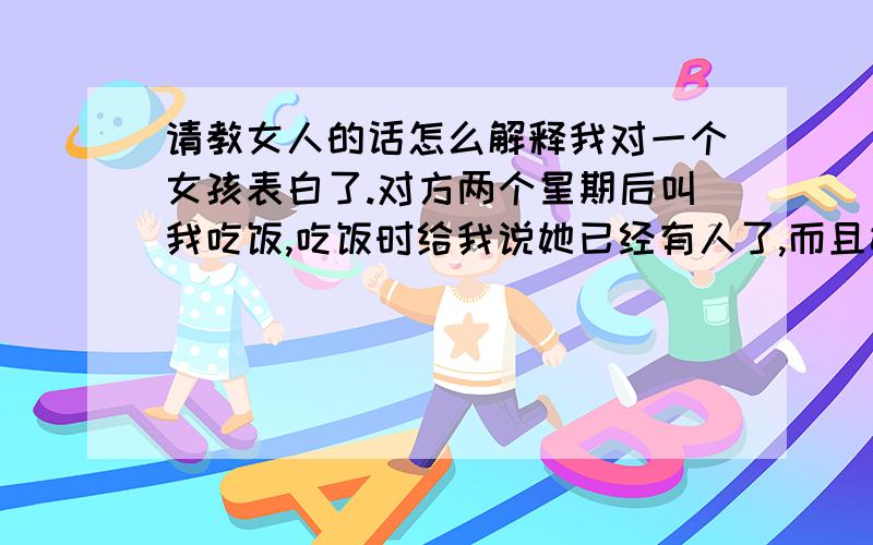 请教女人的话怎么解释我对一个女孩表白了.对方两个星期后叫我吃饭,吃饭时给我说她已经有人了,而且她是一个有原则的人,不想有其他事情.她说没有想到我会表白,可是也不想以后和我见面