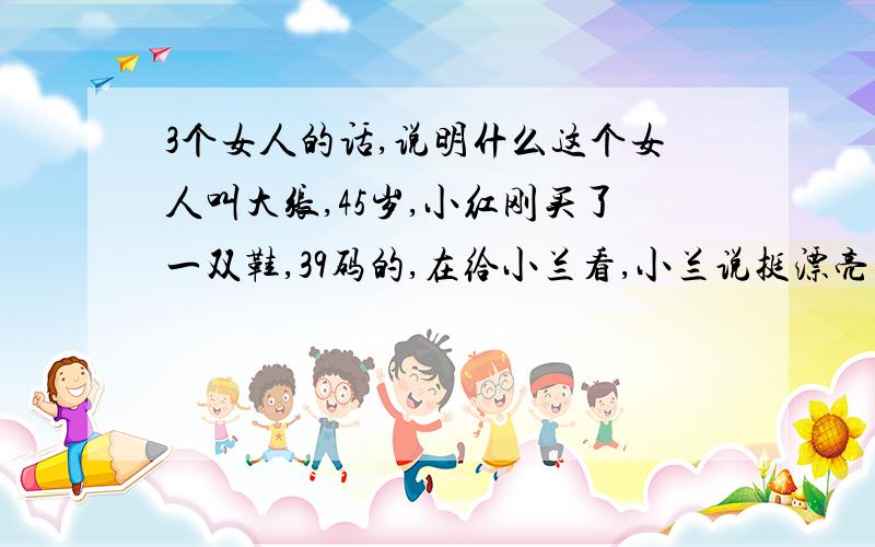 3个女人的话,说明什么这个女人叫大张,45岁,小红刚买了一双鞋,39码的,在给小兰看,小兰说挺漂亮的,这时,大张进来,说了一句“这鞋真小”.大家都没说话,然后大张又重复了一次.小兰说“是啊,