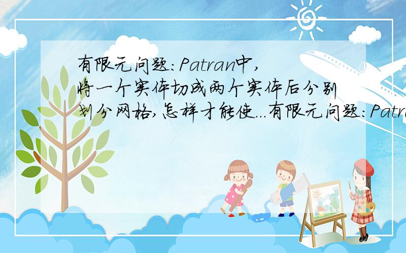 有限元问题:Patran中,将一个实体切成两个实体后分别划分网格,怎样才能使...有限元问题:Patran中,将一个实体切成两个实体后分别划分网格,怎样才能使这两个实体的交界面网格协调,即交界面的