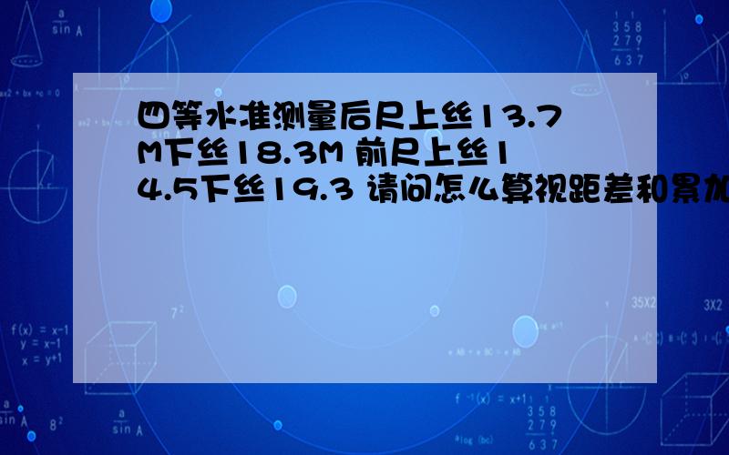 四等水准测量后尺上丝13.7M下丝18.3M 前尺上丝14.5下丝19.3 请问怎么算视距差和累加差.