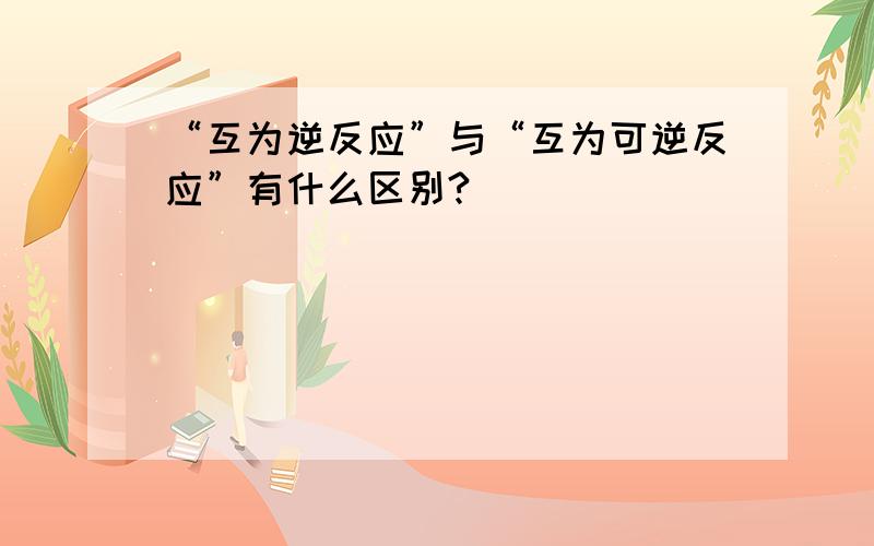 “互为逆反应”与“互为可逆反应”有什么区别?