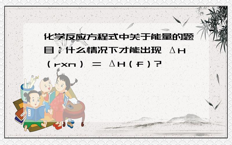 化学反应方程式中关于能量的题目：什么情况下才能出现 ΔH（rxn） = ΔH（f）?