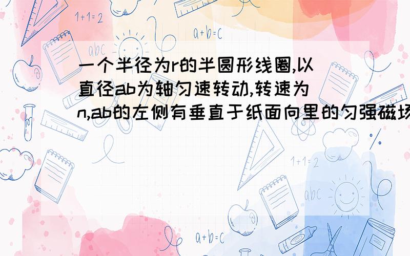 一个半径为r的半圆形线圈,以直径ab为轴匀速转动,转速为n,ab的左侧有垂直于纸面向里的匀强磁场,磁感应强度为B,M和N是两个集流环负载电阻为R,电流表和连线导线的电阻不计. 1,从图示位置转