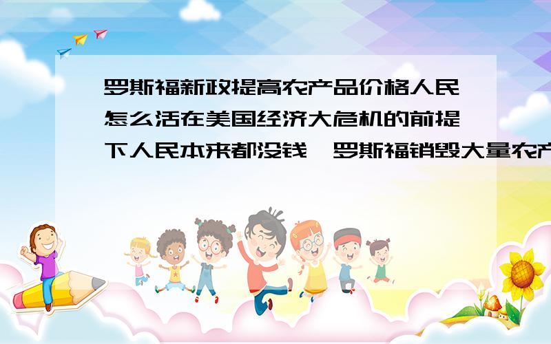 罗斯福新政提高农产品价格人民怎么活在美国经济大危机的前提下人民本来都没钱,罗斯福销毁大量农产品并提高粮食价格,农民的利益是得到保障了,可是其他人民怎么活呢?哪买的起粮食啊?