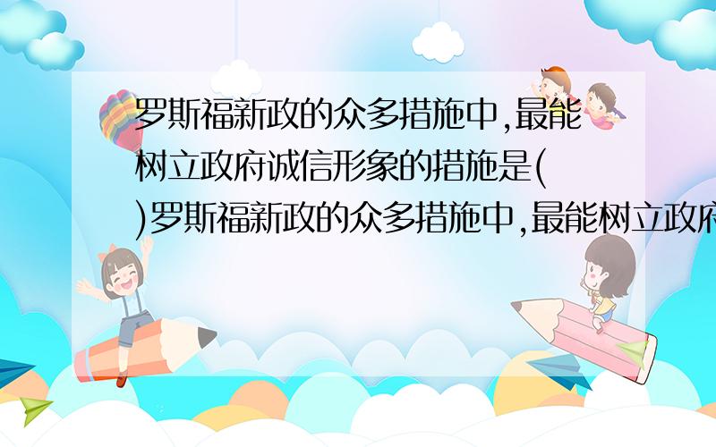 罗斯福新政的众多措施中,最能树立政府诚信形象的措施是( )罗斯福新政的众多措施中,最能树立政府诚信形象的罗斯福新政的众多措施中,最能树立政府诚信形象的措施是（ ）A．整顿银行 B．