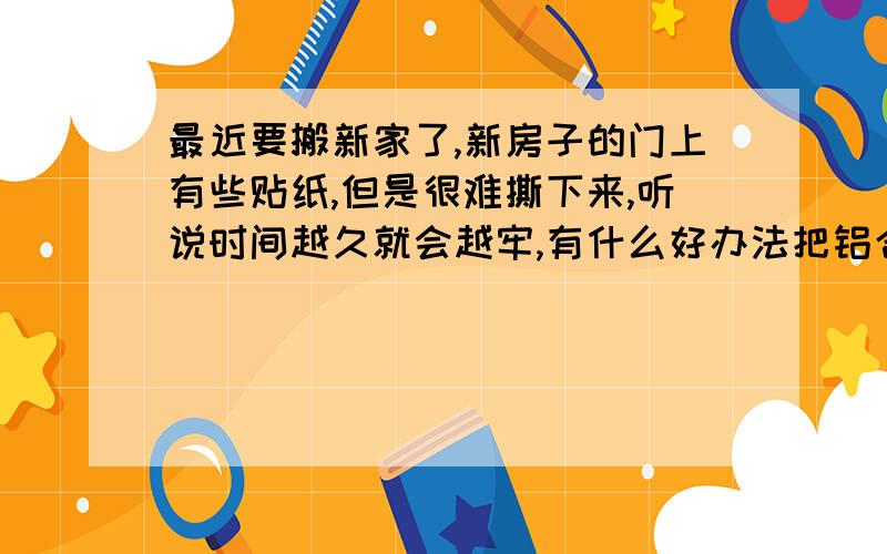 最近要搬新家了,新房子的门上有些贴纸,但是很难撕下来,听说时间越久就会越牢,有什么好办法把铝合金外面那层薄纸撕掉?