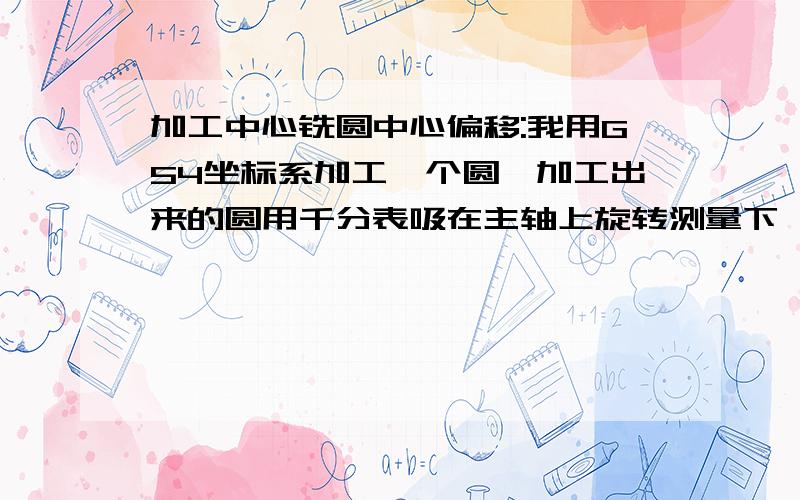 加工中心铣圆中心偏移:我用G54坐标系加工一个圆,加工出来的圆用千分表吸在主轴上旋转测量下,发现加工出来的圆的圆心和G54坐标系不合,偏差0.025MM,求高手指导下