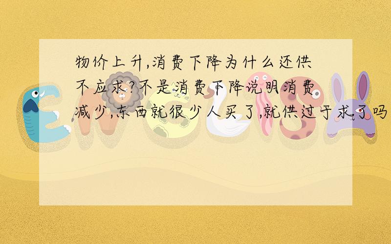 物价上升,消费下降为什么还供不应求?不是消费下降说明消费减少,东西就很少人买了,就供过于求了吗?