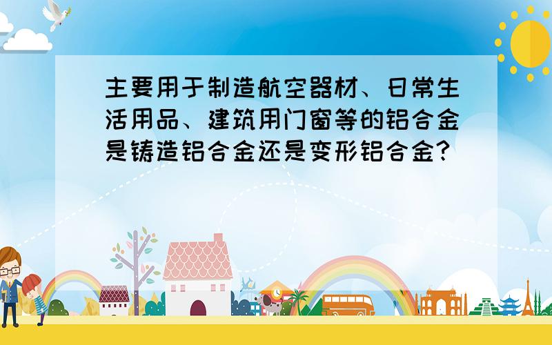 主要用于制造航空器材、日常生活用品、建筑用门窗等的铝合金是铸造铝合金还是变形铝合金?