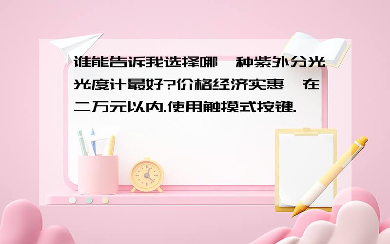 谁能告诉我选择哪一种紫外分光光度计最好?价格经济实惠,在二万元以内.使用触摸式按键.