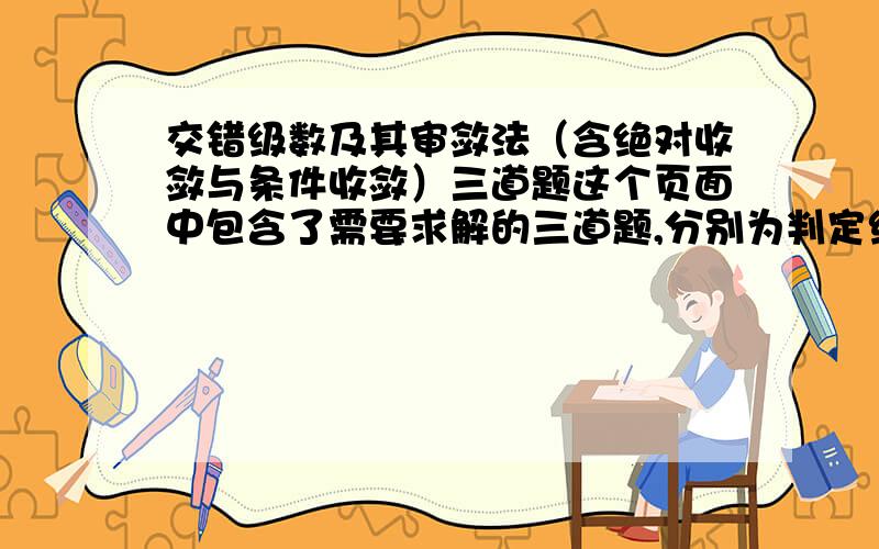 交错级数及其审敛法（含绝对收敛与条件收敛）三道题这个页面中包含了需要求解的三道题,分别为判定级数收敛性一道、证明绝对收敛两道.不要用IE浏览器，会出现重复刷新的问题。使用Fir